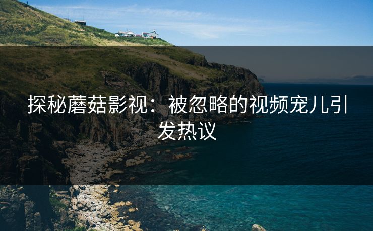 探秘蘑菇影视：被忽略的视频宠儿引发热议