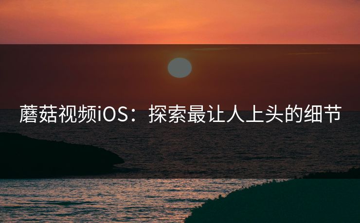 蘑菇视频iOS：探索最让人上头的细节