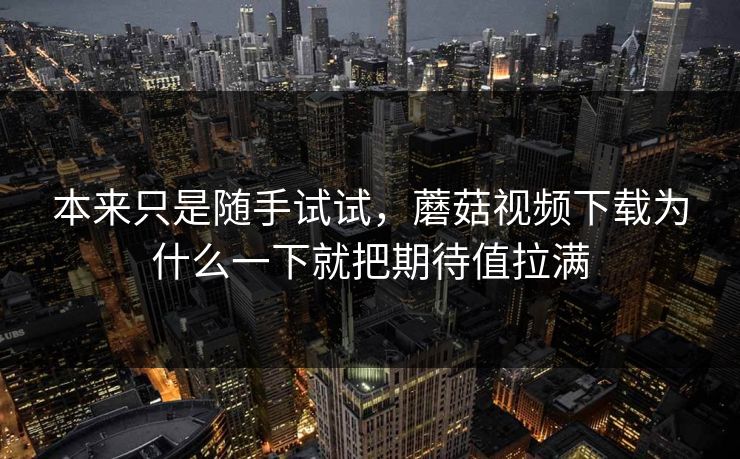 本来只是随手试试，蘑菇视频下载为什么一下就把期待值拉满