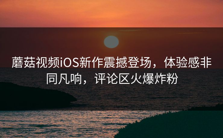 蘑菇视频iOS新作震撼登场，体验感非同凡响，评论区火爆炸粉