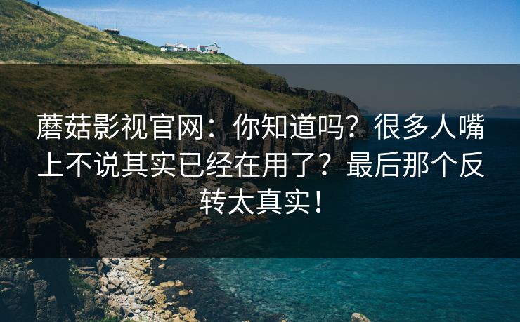 蘑菇影视官网：你知道吗？很多人嘴上不说其实已经在用了？最后那个反转太真实！