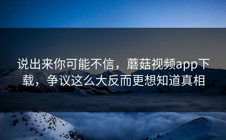 说出来你可能不信，蘑菇视频app下载，争议这么大反而更想知道真相