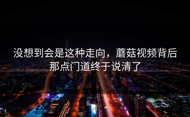 没想到会是这种走向，蘑菇视频背后那点门道终于说清了