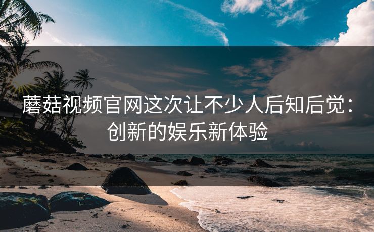 蘑菇视频官网这次让不少人后知后觉：创新的娱乐新体验
