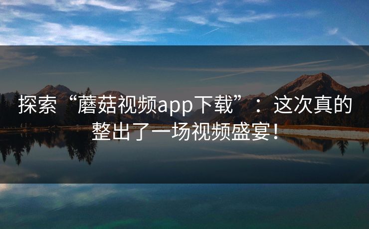 探索“蘑菇视频app下载”：这次真的整出了一场视频盛宴！