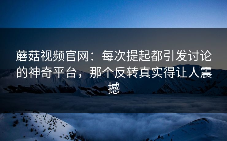蘑菇视频官网：每次提起都引发讨论的神奇平台，那个反转真实得让人震撼