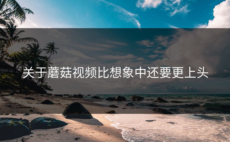 关于蘑菇视频比想象中还要更上头