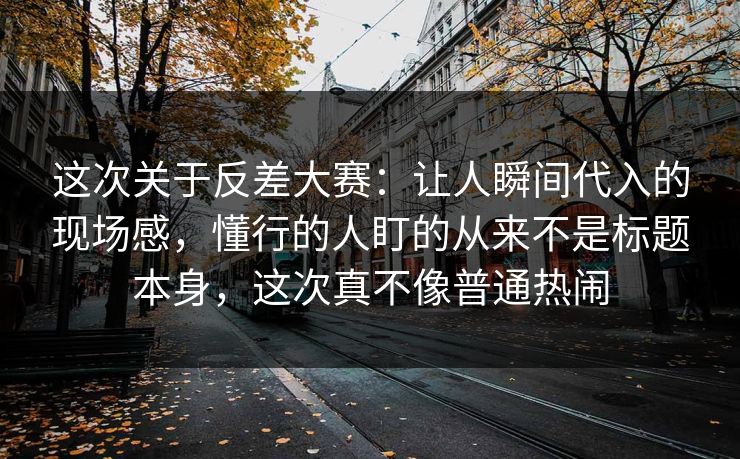 这次关于反差大赛：让人瞬间代入的现场感，懂行的人盯的从来不是标题本身，这次真不像普通热闹