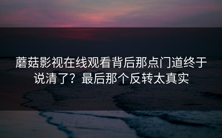 蘑菇影视在线观看背后那点门道终于说清了？最后那个反转太真实