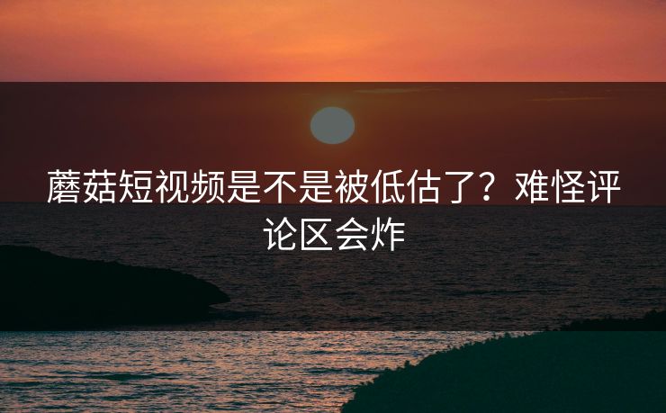 蘑菇短视频是不是被低估了？难怪评论区会炸