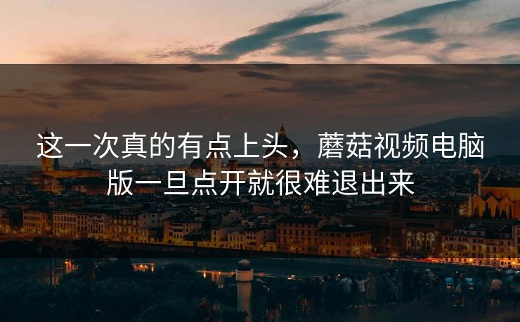 这一次真的有点上头，蘑菇视频电脑版一旦点开就很难退出来