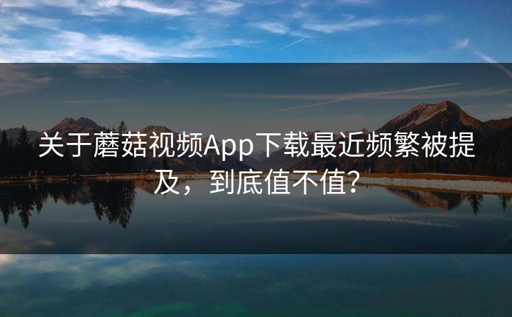 关于蘑菇视频App下载最近频繁被提及，到底值不值？