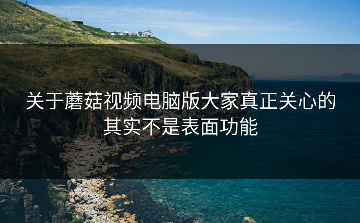 关于蘑菇视频电脑版大家真正关心的其实不是表面功能