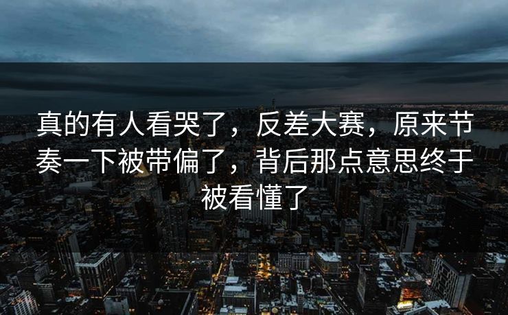 真的有人看哭了，反差大赛，原来节奏一下被带偏了，背后那点意思终于被看懂了