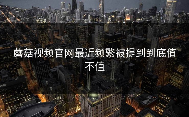 蘑菇视频官网最近频繁被提到到底值不值