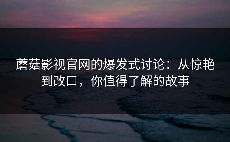 蘑菇影视官网的爆发式讨论：从惊艳到改口，你值得了解的故事