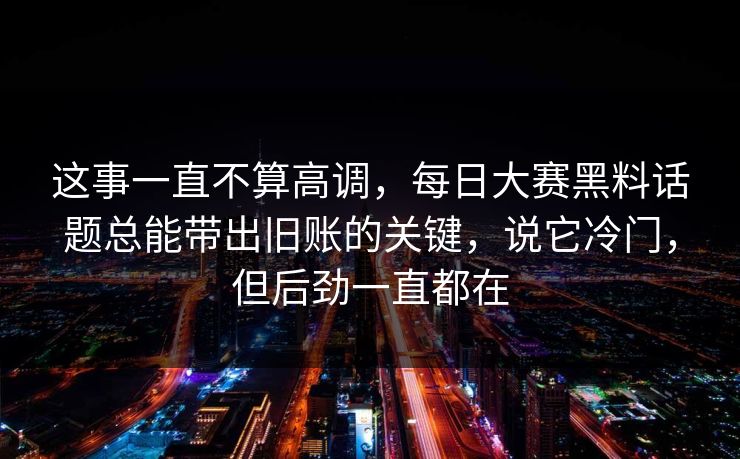 这事一直不算高调，每日大赛黑料话题总能带出旧账的关键，说它冷门，但后劲一直都在