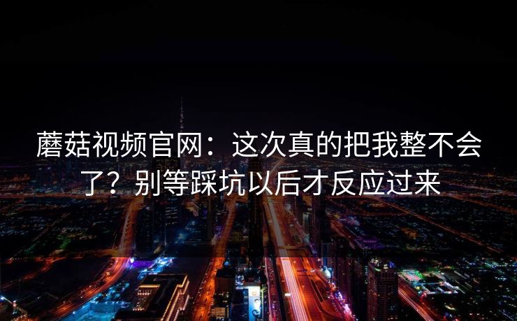 蘑菇视频官网：这次真的把我整不会了？别等踩坑以后才反应过来