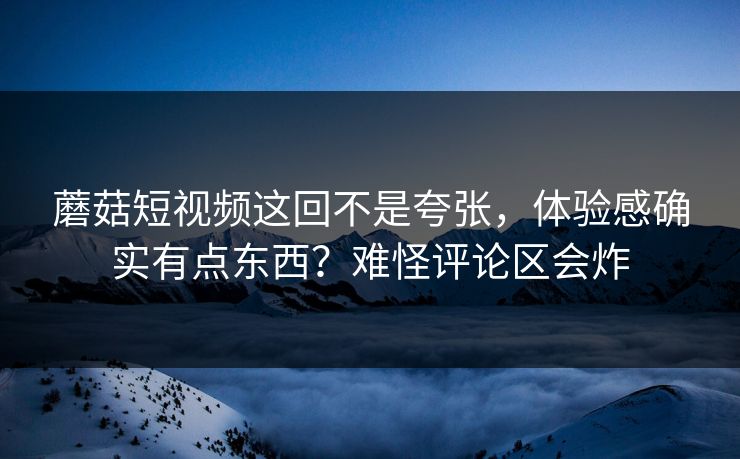 蘑菇短视频这回不是夸张，体验感确实有点东西？难怪评论区会炸