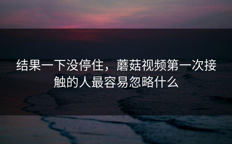 结果一下没停住，蘑菇视频第一次接触的人最容易忽略什么