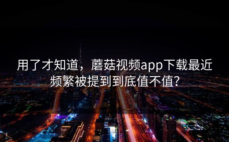 用了才知道，蘑菇视频app下载最近频繁被提到到底值不值？