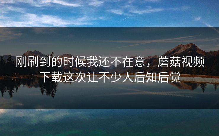 刚刷到的时候我还不在意，蘑菇视频下载这次让不少人后知后觉