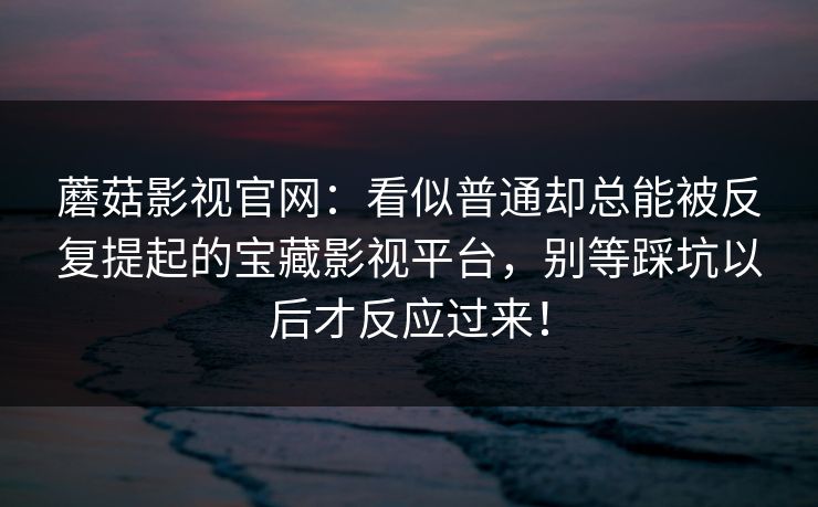 蘑菇影视官网：看似普通却总能被反复提起的宝藏影视平台，别等踩坑以后才反应过来！