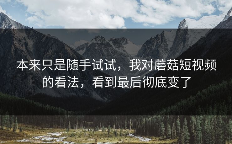 本来只是随手试试，我对蘑菇短视频的看法，看到最后彻底变了
