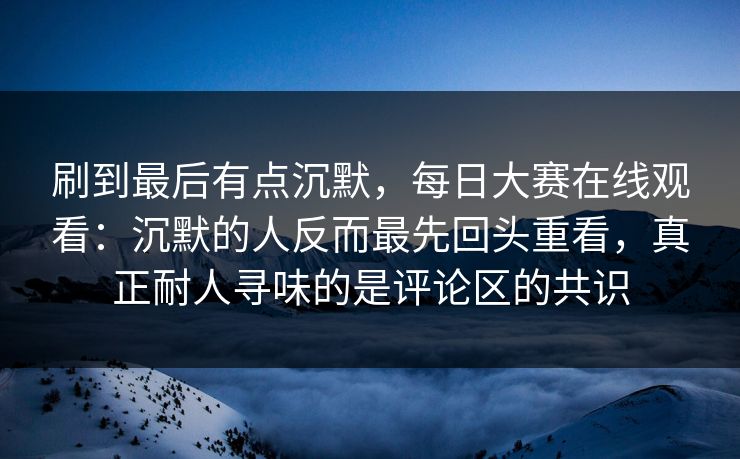 刷到最后有点沉默，每日大赛在线观看：沉默的人反而最先回头重看，真正耐人寻味的是评论区的共识