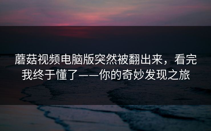 蘑菇视频电脑版突然被翻出来，看完我终于懂了——你的奇妙发现之旅