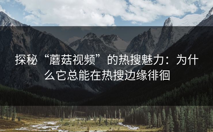 探秘“蘑菇视频”的热搜魅力：为什么它总能在热搜边缘徘徊