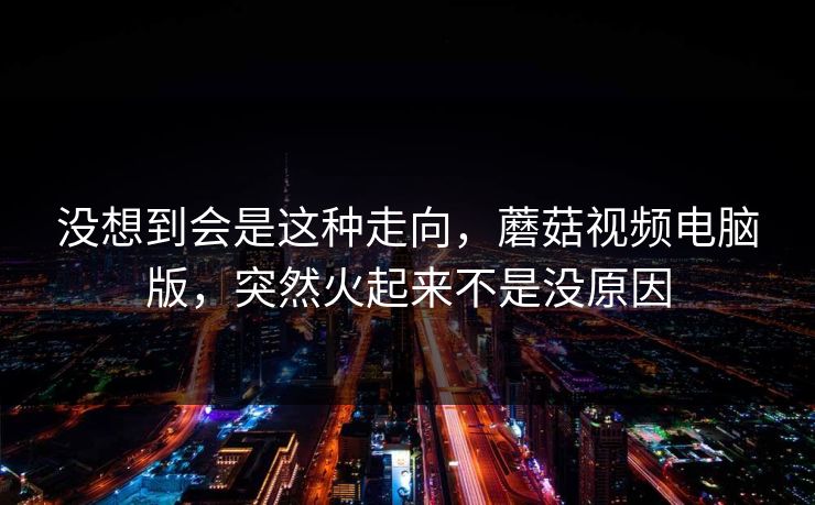 没想到会是这种走向，蘑菇视频电脑版，突然火起来不是没原因