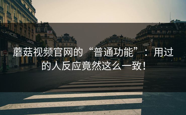 蘑菇视频官网的“普通功能”：用过的人反应竟然这么一致！