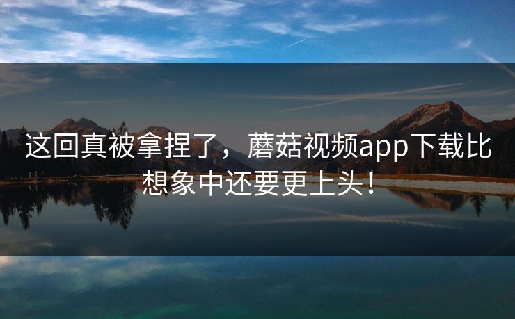 这回真被拿捏了，蘑菇视频app下载比想象中还要更上头！