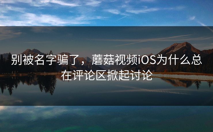 别被名字骗了，蘑菇视频iOS为什么总在评论区掀起讨论