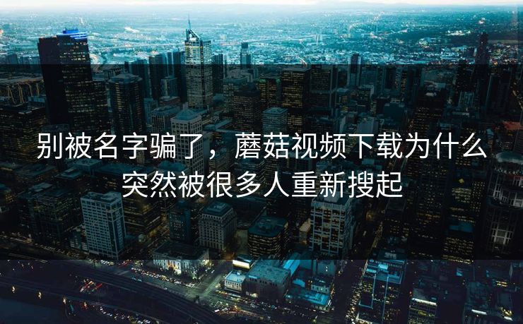 别被名字骗了，蘑菇视频下载为什么突然被很多人重新搜起
