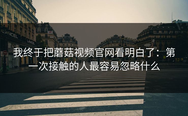 我终于把蘑菇视频官网看明白了:第一次接触的人最容易忽略什么 我终于把蘑菇视频官网看明白了:第一次接触的人最容易忽略什么