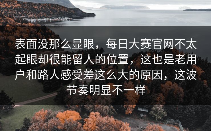表面没那么显眼,每日大赛官网不太起眼却很能留人的位置,这也是老用户和路人感受差这么大的原因,这波节奏明显不一样 表面没那么显眼,每日大赛官网不太起眼却很能留人的位置,这也是老用户和路人感受差这么大的原因,这波节奏明显不一样