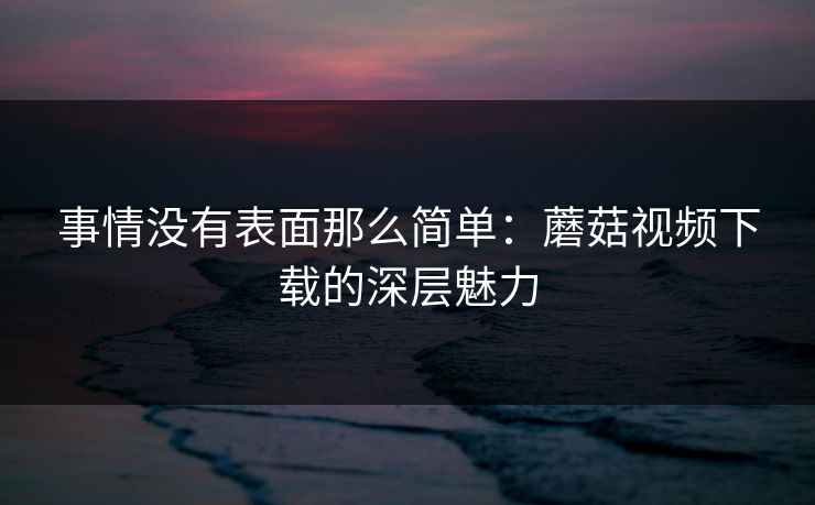 事情没有表面那么简单:蘑菇视频下载的深层魅力 事情没有表面那么简单:蘑菇视频下载的深层魅力