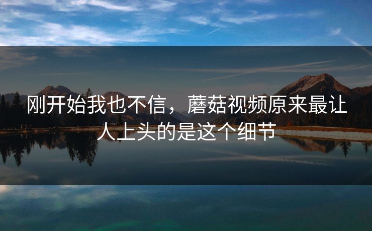 刚开始我也不信,蘑菇视频原来最让人上头的是这个细节 刚开始我也不信,蘑菇视频原来最让人上头的是这个细节