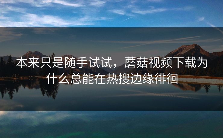 本来只是随手试试，蘑菇视频下载为什么总能在热搜边缘徘徊