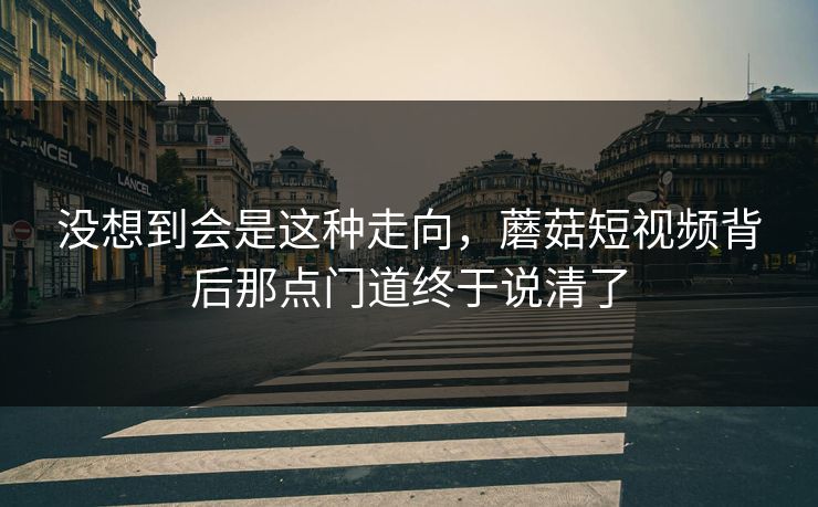 没想到会是这种走向,蘑菇短视频背后那点门道终于说清了 没想到会是这种走向,蘑菇短视频背后那点门道终于说清了