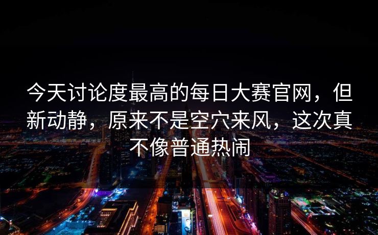 今天讨论度最高的每日大赛官网，但新动静，原来不是空穴来风，这次真不像普通热闹