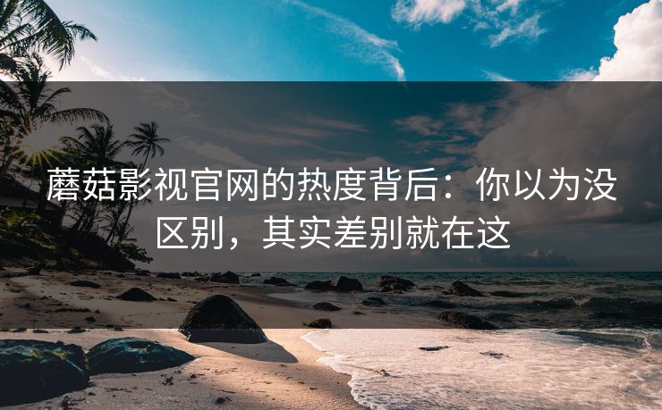 蘑菇影视官网的热度背后：你以为没区别，其实差别就在这