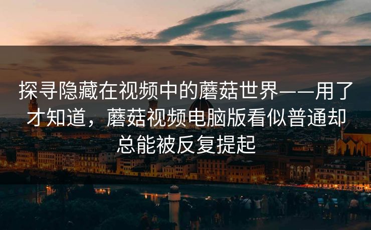 探寻隐藏在视频中的蘑菇世界——用了才知道,蘑菇视频电脑版看似普通却总能被反复提起 探寻隐藏在视频中的蘑菇世界——用了才知道,蘑菇视频电脑版看似普通却总能被反复提起