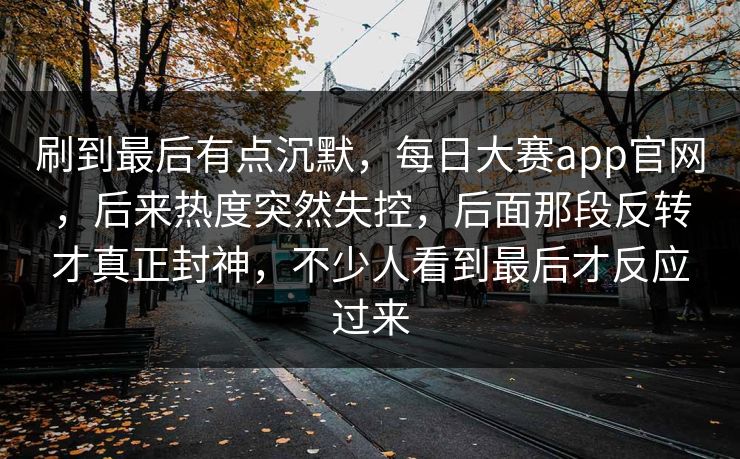 刷到最后有点沉默，每日大赛app官网，后来热度突然失控，后面那段反转才真正封神，不少人看到最后才反应过来