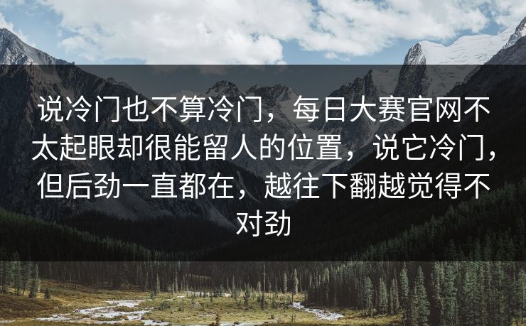 说冷门也不算冷门,每日大赛官网不太起眼却很能留人的位置,说它冷门,但后劲一直都在,越往下翻越觉得不对劲 说冷门也不算冷门,每日大赛官网不太起眼却很能留人的位置,说它冷门,但后劲一直都在,越往下翻越觉得不对劲