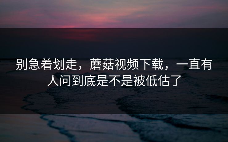 别急着划走,蘑菇视频下载,一直有人问到底是不是被低估了 别急着划走,蘑菇视频下载,一直有人问到底是不是被低估了