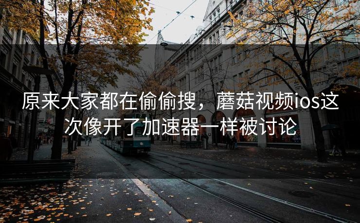 原来大家都在偷偷搜，蘑菇视频ios这次像开了加速器一样被讨论