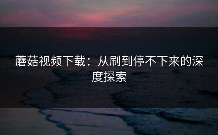 蘑菇视频下载:从刷到停不下来的深度探索 蘑菇视频下载:从刷到停不下来的深度探索